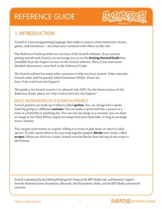 REFERENCE GUIDE
                                                                                     version 1.4


1. INTRODUCTION
Scratch is a new programming language that makes it easy to create interactive stories,
games, and animations – and share your creations with others on the web.

This Reference Guide provides an overview of the Scratch software. If you are just
getting started with Scratch, we encourage you to try the Getting Started Guide first
(available from the Support section on the Scratch website). Then, if you want more
detailed information, come back to the Reference Guide.

The Scratch website has many other resources to help you learn Scratch: Video tutorials,
Scratch cards, and Frequently Asked Questions (FAQs). Please see
http://info.scratch.mit.edu/Support/

This guide is for Scratch version 1.4, released July 2009. For the latest version of this
Reference Guide, please see: http://info.scratch.mit.edu/Support/

BASIC INGREDIENTS OF A SCRATCH PROJECT
Scratch projects are made up of objects called sprites. You can change how a sprite
looks by giving it a different costume. You can make a sprite look like a person or a
train or a butterfly or anything else. You can use any image as a costume: you can draw
an image in the Paint Editor, import an image from your hard disk, or drag in an image
from a website.

You can give instructions to a sprite, telling it to move or play music or react to other
sprites. To tell a sprite what to do, you snap together graphic blocks into stacks, called
scripts. When you click on a script, Scratch runs the blocks from the top of the script to
the bottom.




Scratch is developed by the Lifelong Kindergarten Group at the MIT Media Lab, with financial support
from the National Science Foundation, Microsoft, Intel Foundation, Nokia, and the MIT Media Lab research
consortia.



http://scratch.mit.edu                               1                                             REFERENCE GUIDE
 