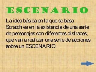 ESCENARIO
La idea básica en la que se basa
Scratch es en la existencia de una serie
de personajes con diferentes disfraces,
que van a realizar una serie de acciones
sobre un ESCENARIO.
 
