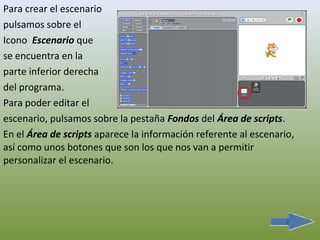 Para crear el escenario
pulsamos sobre el
Icono Escenario que
se encuentra en la
parte inferior derecha
del programa.
Para poder editar el
escenario, pulsamos sobre la pestaña Fondos del Área de scripts.
En el Área de scripts aparece la información referente al escenario,
así como unos botones que son los que nos van a permitir
personalizar el escenario.
 