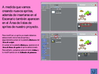 A medida que vamos
creando nuevos sprites,
además de insertarse en el
Escenario también aparecen
en el Área de listas de
sprites de nuestro proyecto.

Para modificar un sprite ya creado debemos
seleccionarlo de la lista de sprites y
seguidamente pulsar en la pestaña Disfraces del
Área de scripts.
Al pulsar en la pestaña Disfraces, aparece en el
Área de listas de sprite el sprite seleccionado.
Para editarlo, pulsamos sobre el botón Editar y
lo modificamos con el Editador de pinturas.
 