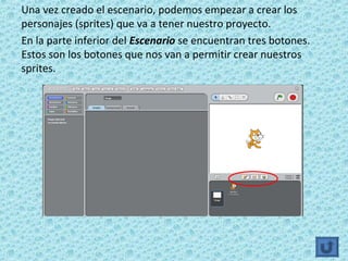Una vez creado el escenario, podemos empezar a crear los
personajes (sprites) que va a tener nuestro proyecto.
En la parte inferior del Escenario se encuentran tres botones.
Estos son los botones que nos van a permitir crear nuestros
sprites.
 