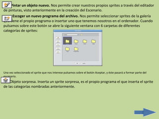 Pintar un objeto nuevo. Nos permite crear nuestros propios sprites a través del editador
de pinturas, visto anteriormente en la creación del Escenario.
      Escoger un nuevo programa del archivo. Nos permite seleccionar sprites de la galería
que tiene el propio programa o insertar uno que tenemos nosotros en el ordenador. Cuando
pulsamos sobre este botón se abre la siguiente ventana con 6 carpetas de diferentes
categorías de sprites:




Una vez seleccionado el sprite que nos interese pulsamos sobre el botón Aceptar, y éste pasará a formar parte del
escenario.
    Objeto sorpresa. Inserta un sprite sorpresa, es el propio programa el que inserta el sprite
de las categorías nombradas anteriormente.
 