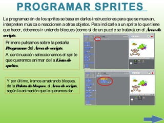 PROGRAMAR SPRITES
La programación de los sprites se basa en darles instrucciones para que se muevan,
interpreten música o reaccionen a otros objetos. Para indicarle a un sprite lo que tiene
que hacer, debemos ir uniendo bloques (como si de un puzzle se tratara) en el Área de
scripts.
 Primero pulsamos sobre la pestaña
 Program del Área de scripts.
          as
 A continuación seleccionamos el sprite
 que queremos animar de la Lista de
 sprites.


  Y por último, iremos arrastrando bloques,
  de la Paleta de bloques, al Área de scripts,
  según la animación que le queramos dar.
 