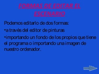 FORMAS DE EDITAR EL
           ESCENARIO
Podemos editarlo de dos formas:
•a través del editor de pinturas
•importando un fondo de los propios que tiene
el programa o importando una imagen de
nuestro ordenador.
 