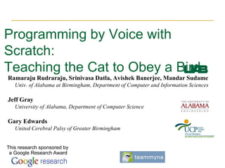 Programming by Voice with Scratch:Teaching the Cat to Obey a Bird Ramaraju Rudraraju, Srinivasa Datla, Avishek Banerjee, Mandar Sudame      Univ. of Alabama at Birmingham, Department of Computer and Information Sciences Jeff Gray      University of Alabama, Department of Computer Science Gary Edwards      United Cerebral Palsy of Greater Birmingham This research sponsored by a Google Research Award 