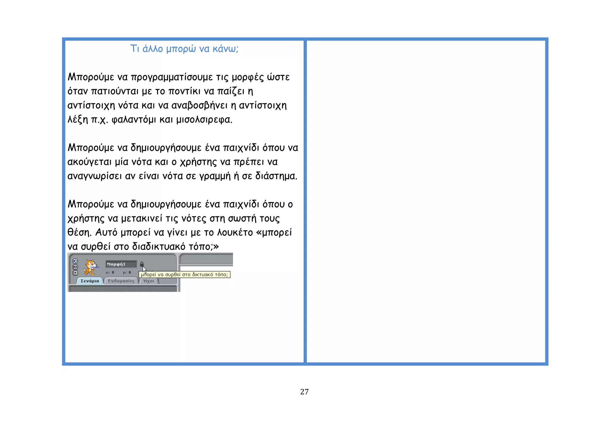 Ση άιιμ μπμνώ κα θάκς;

Μπμνμύμε κα πνμγναμμαηίζμομε ηηξ μμνθέξ ώζηε
όηακ παηημύκηαη με ημ πμκηίθη κα παίδεη ε
ακηίζημηπε κόηα θαη κα ακαβμζβήκεη ε ακηίζημηπε
ιέλε π.π. θαιακηόμη θαη μηζμιζηνεθα.

Μπμνμύμε κα δεμημονγήζμομε έκα παηπκίδη όπμο κα
αθμύγεηαη μία κόηα θαη μ πνήζηεξ κα πνέπεη κα
ακαγκςνίζεη ακ είκαη κόηα ζε γναμμή ή ζε δηάζηεμα.

Μπμνμύμε κα δεμημονγήζμομε έκα παηπκίδη όπμο μ
πνήζηεξ κα μεηαθηκεί ηηξ κόηεξ ζηε ζςζηή ημοξ
ζέζε. Αοηό μπμνεί κα γίκεη με ημ ιμοθέημ «μπμνεί
κα ζονζεί ζημ δηαδηθηοαθό ηόπμ;»




                                                     27
 