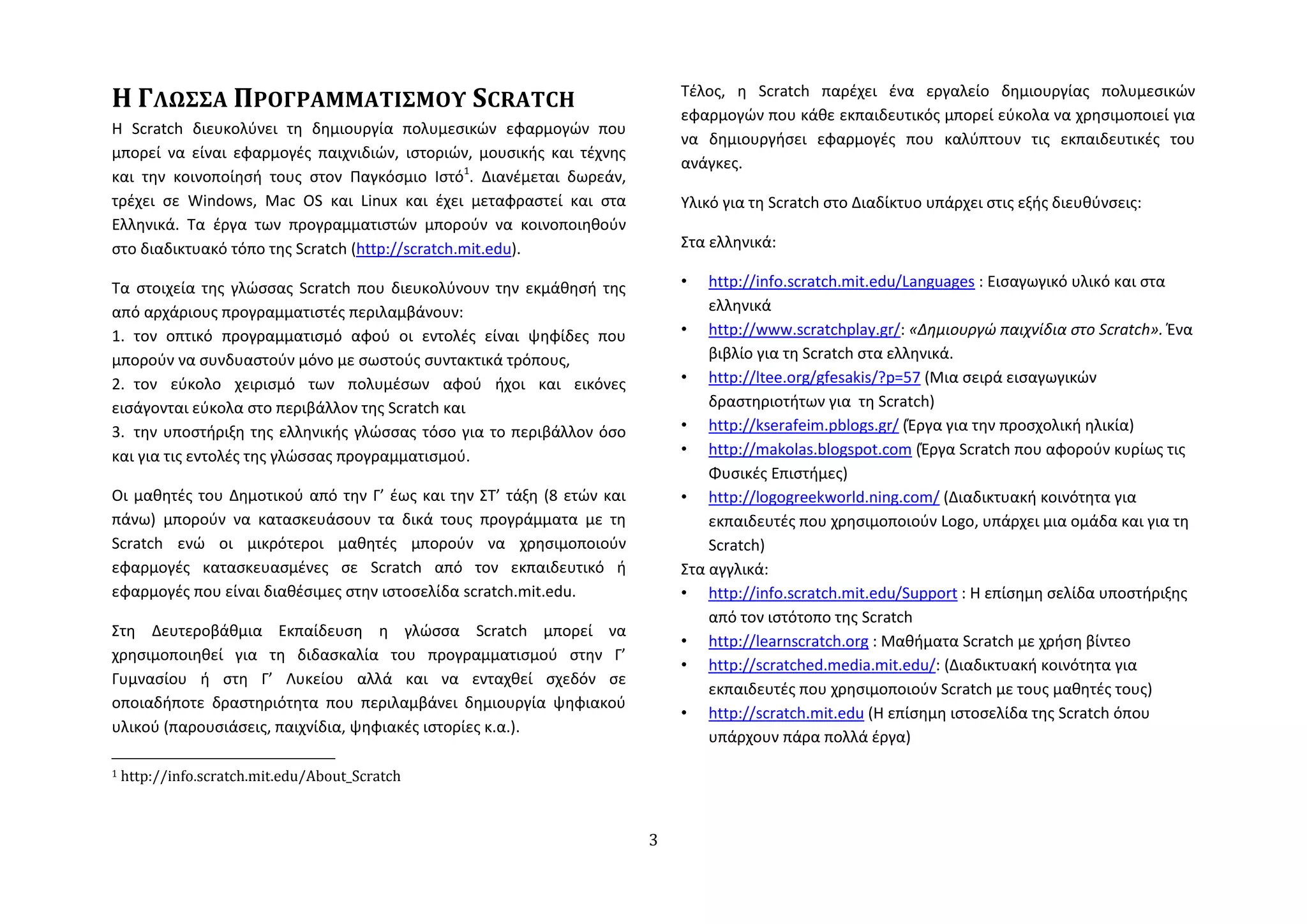 Η ΓΛΩ΢΢Α ΠΡΟΓΡΑΜΜΑΣΙ΢ΜΟΤ SCRATCH                                           Τζλοσ, η Scratch παρζχει ζνα εργαλείο δημιουργίασ πολυμεςικϊν
                                                                           εφαρμογϊν που κάθε εκπαιδευτικόσ μπορεί εφκολα να χρηςιμοποιεί για
Η Scratch διευκολφνει τη δημιουργία πολυμεςικϊν εφαρμογϊν που
                                                                           να δημιουργήςει εφαρμογζσ που καλφπτουν τισ εκπαιδευτικζσ του
μπορεί να είναι εφαρμογζσ παιχνιδιϊν, ιςτοριϊν, μουςικήσ και τζχνησ
                                                                           ανάγκεσ.
και την κοινοποίηςή τουσ ςτον Παγκόςμιο Ιςτό1. Διανζμεται δωρεάν,
τρζχει ςε Windows, Mac OS και Linux και ζχει μεταφραςτεί και ςτα           Υλικό για τη Scratch ςτο Διαδίκτυο υπάρχει ςτισ εξήσ διευθφνςεισ:
Ελληνικά. Τα ζργα των προγραμματιςτϊν μποροφν να κοινοποιηθοφν
ςτο διαδικτυακό τόπο τησ Scratch (http://scratch.mit.edu).                 Στα ελληνικά:

Τα ςτοιχεία τησ γλϊςςασ Scratch που διευκολφνουν την εκμάθηςή τησ          •   http://info.scratch.mit.edu/Languages : Ειςαγωγικό υλικό και ςτα
από αρχάριουσ προγραμματιςτζσ περιλαμβάνουν:                                   ελληνικά
1. τον οπτικό προγραμματιςμό αφοφ οι εντολζσ είναι ψηφίδεσ που             • http://www.scratchplay.gr/: «Δημιουργώ παιχνίδια ςτο Scratch». Ζνα
μποροφν να ςυνδυαςτοφν μόνο με ςωςτοφσ ςυντακτικά τρόπουσ,                     βιβλίο για τη Scratch ςτα ελληνικά.
2. τον εφκολο χειριςμό των πολυμζςων αφοφ ήχοι και εικόνεσ                 • http://ltee.org/gfesakis/?p=57 (Μια ςειρά ειςαγωγικϊν
ειςάγονται εφκολα ςτο περιβάλλον τησ Scratch και                               δραςτηριοτήτων για τη Scratch)
3. την υποςτήριξη τησ ελληνικήσ γλϊςςασ τόςο για το περιβάλλον όςο         • http://kserafeim.pblogs.gr/ (Ζργα για την προςχολική ηλικία)
και για τισ εντολζσ τησ γλϊςςασ προγραμματιςμοφ.                           • http://makolas.blogspot.com (Ζργα Scratch που αφοροφν κυρίωσ τισ
                                                                               Φυςικζσ Επιςτήμεσ)
Οι μαθητζσ του Δημοτικοφ από την Γ’ ζωσ και την ΣΤ’ τάξη (8 ετϊν και       • http://logogreekworld.ning.com/ (Διαδικτυακή κοινότητα για
πάνω) μποροφν να καταςκευάςουν τα δικά τουσ προγράμματα με τη                  εκπαιδευτζσ που χρηςιμοποιοφν Logo, υπάρχει μια ομάδα και για τη
Scratch ενϊ οι μικρότεροι μαθητζσ μποροφν να χρηςιμοποιοφν                     Scratch)
εφαρμογζσ καταςκευαςμζνεσ ςε Scratch από τον εκπαιδευτικό ή                Στα αγγλικά:
εφαρμογζσ που είναι διαθζςιμεσ ςτην ιςτοςελίδα scratch.mit.edu.            • http://info.scratch.mit.edu/Support : Η επίςημη ςελίδα υποςτήριξησ
                                                                               από τον ιςτότοπο τησ Scratch
Στη Δευτεροβάθμια Εκπαίδευςη η γλϊςςα Scratch μπορεί να
                                                                           • http://learnscratch.org : Μαθήματα Scratch με χρήςη βίντεο
χρηςιμοποιηθεί για τη διδαςκαλία του προγραμματιςμοφ ςτην Γ’
                                                                           • http://scratched.media.mit.edu/: (Διαδικτυακή κοινότητα για
Γυμναςίου ή ςτη Γ’ Λυκείου αλλά και να ενταχθεί ςχεδόν ςε
                                                                               εκπαιδευτζσ που χρηςιμοποιοφν Scratch με τουσ μαθητζσ τουσ)
οποιαδήποτε δραςτηριότητα που περιλαμβάνει δημιουργία ψηφιακοφ
                                                                           • http://scratch.mit.edu (Η επίςημη ιςτοςελίδα τησ Scratch όπου
υλικοφ (παρουςιάςεισ, παιχνίδια, ψηφιακζσ ιςτορίεσ κ.α.).
                                                                               υπάρχουν πάρα πολλά ζργα)

1   http://info.scratch.mit.edu/About_Scratch



                                                                       3
 