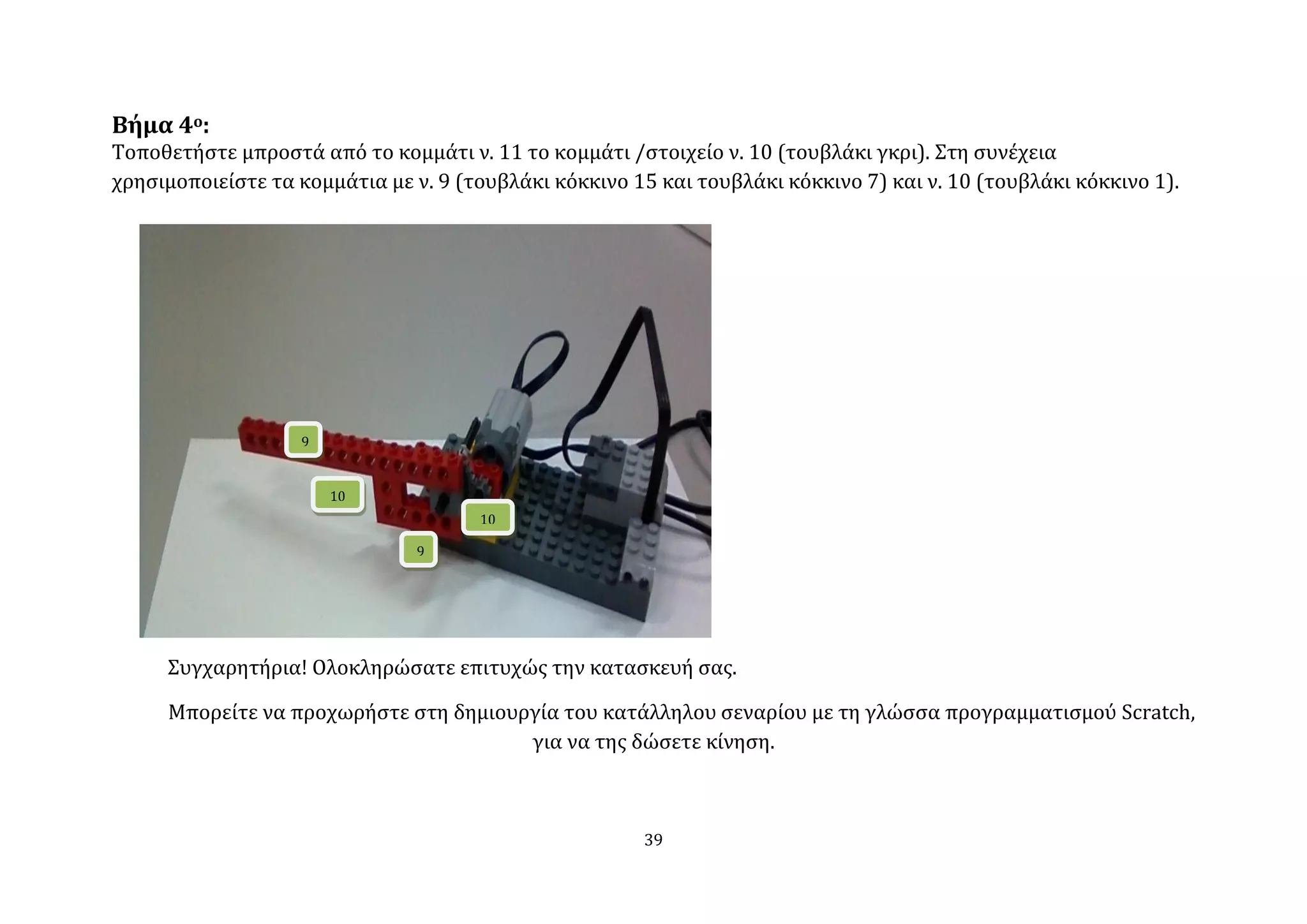 Βήμα 4ο:
Σοποθετόςτε μπροςτϊ από το κομμϊτι ν. 11 το κομμϊτι /ςτοιχεύο ν. 10 (τουβλϊκι γκρι). ΢τη ςυνϋχεια
χρηςιμοποιεύςτε τα κομμϊτια με ν. 9 (τουβλϊκι κόκκινο 15 και τουβλϊκι κόκκινο 7) και ν. 10 (τουβλϊκι κόκκινο 1).




                   9


                       10
                                      10

                                9




     ΢υγχαρητόρια! Ολοκληρώςατε επιτυχώσ την καταςκευό ςασ.

     Μπορεύτε να προχωρόςτε ςτη δημιουργύα του κατϊλληλου ςεναρύου με τη γλώςςα προγραμματιςμού Scratch,
                                       για να τησ δώςετε κύνηςη.



                                                       39
 
