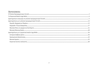 ΠΕΡΙΕΧΟΜΕΝΑ
Η Γλώςςα Προγραμματιςμου Scratch ................................................................................................................................................................................................................................. 3
Σο Ρομποτικό Πακϋτο Lego WeDo ........................................................................................................................................................................................................................................ 4
Δραςτηριότητα ειςαγωγόσ ςτη γλώςςα προγραμματιςμού Scratch .................................................................................................................................................................... 5
Δραςτηριότητεσ με τη γλώςςα προγραμματιςμού Scratch .....................................................................................................................................................................................12
    Παιχνύδι: Καρχαρύασ με Ψαρϊκια....................................................................................................................................................................................................................................12
    Παραμύθι: Ο Σριγωνοψαρούλησ .....................................................................................................................................................................................................................................17
    Μουςικό: Νότεσ ςε γραμμϋσ και διαςτόματα ............................................................................................................................................................................................................21
    Μουςικό: Μουςικη ΢καλα ..................................................................................................................................................................................................................................................28
Δραςτηριότητεσ με το ρομποτικό πακϋτο Lego WeDo ..............................................................................................................................................................................................36
    Αυτόματη διϊβαςη τρϋνου ................................................................................................................................................................................................................................................36
    Προςομούωςη Προςγεύωςησ.............................................................................................................................................................................................................................................43
    Μουςικό όργανο ....................................................................................................................................................................................................................................................................52
    Ρομποτικό ποντύκι υπολογιςτό .......................................................................................................................................................................................................................................60




                                                                                                                                           2
 