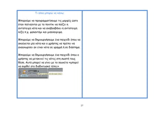 Ση άιιμ μπμνώ κα θάκς;

Μπμνμύμε κα πνμγναμμαηίζμομε ηηξ μμνθέξ ώζηε
όηακ παηημύκηαη με ημ πμκηίθη κα παίδεη ε
ακηίζημηπε κόηα θαη κα ακαβμζβήκεη ε ακηίζημηπε
ιέλε π.π. θαιακηόμη θαη μηζμιζηνεθα.

Μπμνμύμε κα δεμημονγήζμομε έκα παηπκίδη όπμο κα
αθμύγεηαη μία κόηα θαη μ πνήζηεξ κα πνέπεη κα
ακαγκςνίζεη ακ είκαη κόηα ζε γναμμή ή ζε δηάζηεμα.

Μπμνμύμε κα δεμημονγήζμομε έκα παηπκίδη όπμο μ
πνήζηεξ κα μεηαθηκεί ηηξ κόηεξ ζηε ζςζηή ημοξ
ζέζε. Αοηό μπμνεί κα γίκεη με ημ ιμοθέημ «μπμνεί
κα ζονζεί ζημ δηαδηθηοαθό ηόπμ;»




                                                     27
 