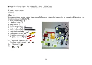 ΔΡΑ΢ΣΗΡΙΟΣΗΣΕ΢ ΜΕ ΣΟ ΡΟΜΠΟΣΙΚΟ ΠΑΚΕΣΟ LEGO WEDO
ΑΤΣΟΜΑΣΗ ΔΙΑΒΑ΢Η ΣΡΕΝΟΤ
Καταςκευό

Βήμα 1ο:
Καταςκευϊςτε την μπϊρα για την ελεγχόμενη διϊβαςη του τρϋνου. Θα χρειαςτεύτε τα παρακϊτω 12 κομμϊτια του
πακϋτου καταςκευόσ LEGO WeDo.
1. Βϊςη καταςκευόσ (x1)
2. LEGO USB Hub (x1)
3. Κινητόρασ (x1)
4. Αιςθητόρασ κύνηςησ (x1)
5. Μοχλό μεγϋθουσ 6 (x1)
6. Μοχλό μεγϋθουσ 8 (x1)
7. Σουβλϊκια ϊςπρα 4 (x2)
8. Σουβλϊκια κύτρινα 6 (x2)
9. Σουβλϊκι κόκκινο 15 (x1)
   Σουβλϊκι κόκκινο 7 (x2)

10.   Σουβλϊκι κόκκινο 1 (x1)
    Σουβλϊκι γκρι (ςταυρό) 1 (x1)
11.    Γρανϊζι (x1)
12.




                                                   36
 