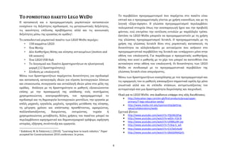 Σο περιβϊλλον προγραμματιςμού που παρϋχεται ςτο πακϋτο εύναι
ΣΟ ΡΟΜΠΟΣΙΚΟ ΠΑΚΕΣΟ LEGO WEDO                                                      οπτικό και ο προγραμματιςμόσ γύνεται με χρόςη εικονιδύων, και με τη
Η καταςκευό και ο προγραμματιςμόσ ρομποτικών καταςκευών                            λογικό «΢ύρε-ϊφηςε». Η γλώςςα προγραμματιςμού περιλαμβϊνει
ενιςχύουν τισ δεξιότητεσ ςχεδιαςμού, τισ μεταγνωςτικϋσ δεξιότητεσ,                 πολυμεςικϊ ςτοιχεύα όπωσ την αναπαραγωγό όχου και την προβολό
τισ ικανότητεσ επύλυςησ προβλόματοσ αλλϊ και τισ κοινωνικϋσ                        φόντου, ενώ επιτρϋπει την εκτϋλεςη εντολών με παρϊλληλο τρόπο.
δεξιότητεσ μϋςω τησ εργαςύασ ςε ομϊδεσ2.                                           Ωςτόςο τα LEGO WeDo μπορούν να προγραμματιςτούν με τη χρόςη
Σο εκπαιδευτικό ρομποτικό πακϋτο των LEGO WeDo περιϋχει:                           τησ γλώςςασ προγραμματιςμού Scratch. Ο προγραμματιςμόσ με τη
    • 158 κομμϊτια LEGO                                                            χρόςη τησ γλώςςασ Scratch δύνει ςτισ ρομποτικϋσ καταςκευϋσ τη
    • Ϋνα Μοτϋρ                                                                    δυνατότητα να αλληλεπιδρούν με αντικεύμενα που ανόκουν ςτο
    • Δύο Αιςθητόρεσ θϋςησ και κύνηςησ αντικειμϋνων (motion and                    προγραμματιςτικό περιβϊλλον τησ Scratch και «υπϊρχουν» μόνο ςτην
        tilt sensors)                                                              οθόνη του υπολογιςτό. Για παρϊδειγμα ο πραγματικόσ αιςθητόρασ
    • Ϋνα LEGO USB Hub                                                             κλύςησ που κινεύ ο μαθητόσ με το χϋρι του μπορεύ να κατευθύνει ϋνα
    • Σο Λογιςμικό και Πακϋτο Δραςτηριοτότων ςε ηλεκτρονικό                        αυτοκύνητο ςτην οθόνη του υπολογιςτό. Οι δυνατότητεσ των LEGO
        μορφό (12 δραςτηριότητεσ)                                                  WeDo ςε ςυνδυαςμό με το προγραμματιςτικό περιβϊλλον τησ
    • ΢ύνδεςη με υπολογιςτό                                                        γλώςςασ Scratch εύναι απεριόριςτεσ.
Μϋςω των δραςτηριοτότων παρϋχονται δυνατότητεσ για ςχεδιαςμό                       Μϋςω των δραςτηριοτότων εναςχόληςησ με τον προγραμματιςμό και
και καταςκευό, καταιγιςμόσ ιδεών για εύρεςη λειτουργικών λύςεων                    τισ εφαρμογϋσ του οι μαθητϋσ αποκομύζουν ςημαντικϊ οφϋλη όχι μόνο
και επικοινωνύα, ςυνεργαςύα και ανταλλαγό ιδεών μϋςα ςτα μϋλη τησ                  γνωςτικϊ αλλϊ και ςε επύπεδο ςτϊςεων, αντιμετωπύζοντασ τον
ομϊδασ. Ανϊλογα με τη δραςτηριότητα οι μαθητϋσ εξοικειώνονται                      αυτοματιςμό ςαν μια δραςτηριότητα διερεύνηςησ και παιχνιδιού.
επύςησ με την προςαρμογό τησ απόδοςησ ενόσ ςυςτόματοσ
χρηςιμοποιώντασ ανατροφοδότηςη, τον προγραμματιςμό το                              Υλικό για τo LEGO WeDo ςτο Διαδίκτυο υπάρχει ςτισ εξήσ διευθφνςεισ:
                                                                                         http://education.lego.com/en-gb/find-products/group/upper-
ςχεδιαςμό και τη δημιουργύα λειτουργικών μοντϋλων, την εργαςύα με
                                                                                          primary/7-lego-education-wedo/
απλϋσ μηχανϋσ, εργαλεύα, μοχλούσ, τροχαλύεσ μετϊδοςη τησ κύνηςησ,                        http://www.media.mit.edu/sponsorship/getting-
τη μϋτρηςη χρόνου και απόςταςησ προςθϋτοντασ, αφαιρώντασ,                                 value/collaborations/wedo
πολλαπλαςιϊζοντασ,      διαιρώντασ,     εκτιμώντασ,   τυχαύα    ό                  ΢χετικϊ βύντεο:
χρηςιμοποιώντασ μεταβλητϋσ. Ϊλλεσ χρόςεισ του πακϋτου μπορεύ να                          http://www.youtube.com/watch?v=YQLlXk2jPog
                                                                                         http://www.youtube.com/watch?v=w03n-Y18-9I
περιλαμβϊνουν αφηγηματικό και δημοςιογραφικό γρϊψιμο, αφόγηςη
                                                                                         http://www.youtube.com/watch?v=URBBLo9h-aw
ιςτορύασ, εξόγηςη, ςυνϋντευξη και ερμηνεύα.                                              http://www.youtube.com/watch?v=Tctkip-S_wA
                                                                                         http://www.youtube.com/watch?v=E1Cfsk5rbsM
2Kabátová, M. & Pekárová, J. (2010). “Learning how to teach robotics.“ Paper             http://www.youtube.com/watch?v=DbGSDNAQxYc
accepted for Constructionism 2010 conference. In press.



                                                                               4
 