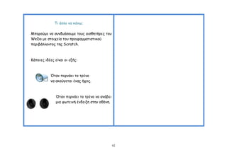 Ση άιιμ κα θάκς;

Μπμνμύμε κα ζοκδοάζμομε ημοξ αηζζεηήνεξ ημο
WeDo με ζημηπεία ημο πνμγναμμαηηζηηθμύ
πενηβάιιμκημξ ηεξ Scratch.



Ηάπμηεξ ηδέεξ είκαη μη ελήξ:



           Όηακ πενκάεη ημ ηνέκμ
           κα αθμύγεηαη έκαξ ήπμξ.



               Όηακ πενκάεη ημ ηνέκμ κα ακάβεη
               μηα θςηεηκή έκδεηλε ζηεκ μζόκε.




                                                 42
 