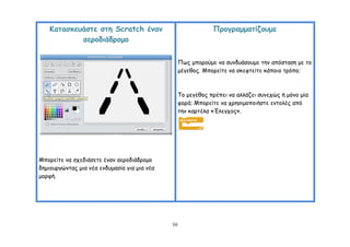 Καηαζθεοάζηε ζηε Scratch έκακ                              Πνμγναμμαηίδμομε
            αενμδηάδνμμμ


                                                   Πςξ μπμνμύμε κα ζοκδοάζμομε ηεκ απόζηαζε με ημ
                                                   μέγεζμξ. Μπμνείηε κα ζθεθηείηε θάπμημ ηνόπμ;



                                                   Σμ μεγέζμξ πνέπεη κα αιιάδεη ζοκεπώξ ή μόκμ μία
                                                   θμνά; Μπμνείηε κα πνεζημμπμηήζηε εκημιέξ από
                                                   ηεκ θανηέια «Έιεγπμξ».




Μπμνείηε κα ζπεδηάζεηε έκακ αενμδηάδνμμμ
δεμημονγώκηαξ μηα κέα εκδομαζία γηα μηα κέα
μμνθή.




                                              50
 