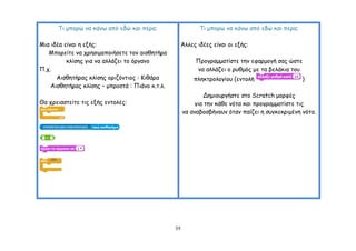 Tη μπμνώ κα θάκς από εδώ θαη πένα;                     Tη μπμνώ κα θάκς από εδώ θαη πένα;

Μηα ηδέα είκαη ε ελήξ:                                Άιιεξ ηδέεξ είκαη μη ελήξ:
   Μπμνείηε κα πνεζημμπμηήζεηε ημκ αηζζεηήνα
          θιίζεξ γηα κα αιιάδεη ημ όνγακμ                  Πνμγναμμαηίζηε ηεκ εθανμμγή ζαξ ώζηε
Π.π.                                                       κα αιιάδεη μ νοζμόξ με ηα βειάθηα ημο
      Αηζζεηήναξ θιίζεξ μνηδόκηημξ : Ηηζάνα                πιεθηνμιμγίμο (εκημιή                  )
    Αηζζεηήναξ θιίζεξ – μπνμζηά : Πηάκμ θ.η.ι.
                                                             Δεμημονγήζηε ζημ Scratch μμνθέξ
Θα πνεηαζηείηε ηηξ ελήξ εκημιέξ:                          γηα ηεκ θάζε κόηα θαη πνμγναμμαηίζηε ηηξ
                                                      κα ακαβμζβήκμοκ όηακ παίδεη ε ζογθεθνημέκε κόηα.




                                                 59
 