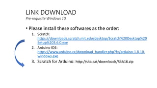 LINK DOWNLOAD
Pre-requisite Windows 10
• Please install these softwares as the order:
1. Scratch:
https://downloads.scratch.mit.edu/desktop/Scratch%20Desktop%20
Setup%203.6.0.exe
2. Arduino IDE:
https://www.arduino.cc/download_handler.php?f=/arduino-1.8.10-
windows.exe
3. Scratch for Arduino: http://s4a.cat/downloads/S4A16.zip
 