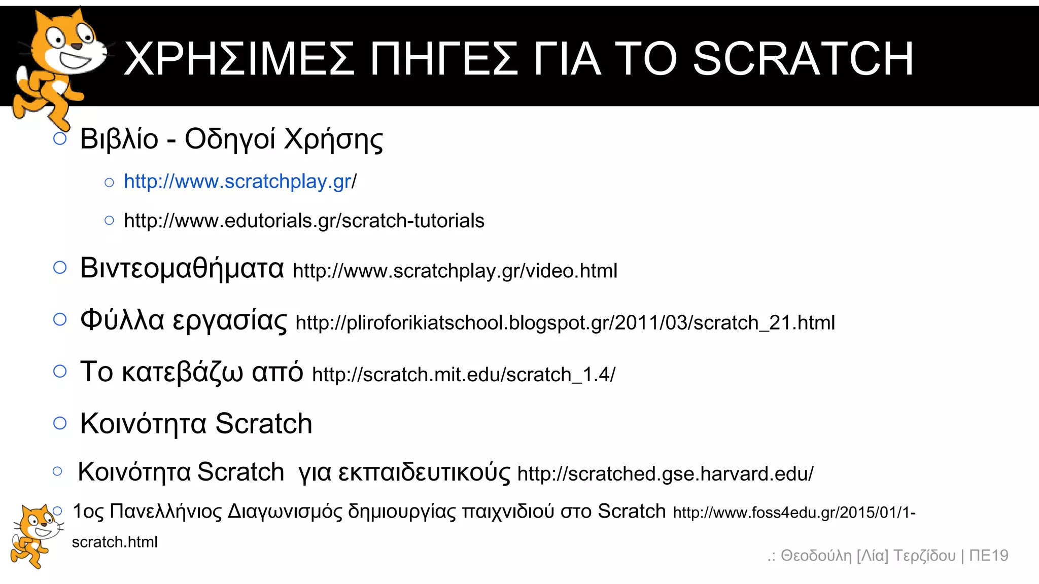 .: Θεοδούλη [Λία] Τερζίδου | ΠΕ19
ΧΡΗΣΙΜΕΣ ΠΗΓΕΣ ΓΙΑ ΤΟ SCRATCH
o Βιβλίο - Οδηγοί Χρήσης
o http://www.scratchplay.gr/
o http://www.edutorials.gr/scratch-tutorials
o Βιντεομαθήματα http://www.scratchplay.gr/video.html
o Φύλλα εργασίας http://pliroforikiatschool.blogspot.gr/2011/03/scratch_21.html
o Το κατεβάζω από http://scratch.mit.edu/scratch_1.4/
o Κοινότητα Scratch http://scratch.mit.edu/
o Κοινότητα Scratch για εκπαιδευτικούς http://scratched.gse.harvard.edu/
o 1ος Πανελλήνιος Διαγωνισμός δημιουργίας παιχνιδιού στο Scratch http://www.foss4edu.gr/2015/01/1-
scratch.html
 