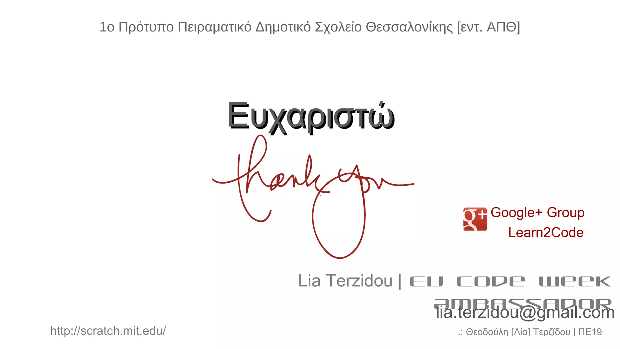 .: Θεοδούλη [Λία] Τερζίδου | ΠΕ19http://scratch.mit.edu/
ΕυχαριστώΕυχαριστώ
Lia Terzidou | EU Code Week
Ambassador
lia.terzidou@gmail.com
Google+ Group
Learn2Code
1ο Πρότυπο Πειραματικό Δημοτικό Σχολείο Θεσσαλονίκης [εντ. ΑΠΘ]
 
