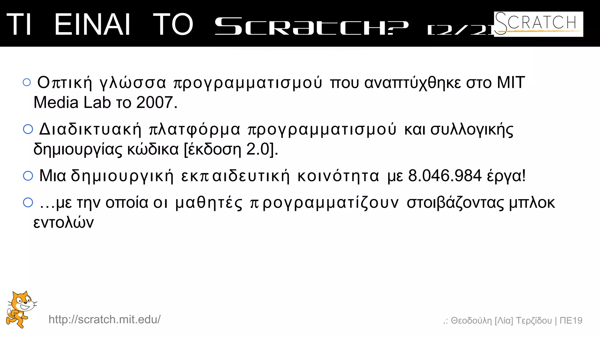 .: Θεοδούλη [Λία] Τερζίδου | ΠΕ19
ΤΙ ΕΙΝΑΙ ΤΟ SCRATCH? [2/2]
o π πΟ τική γλώσσα ρογραμματισμού που αναπτύχθηκε στο MIT
Media Lab το 2007.
o π πΔιαδικτυακή λατφόρμα ρογραμματισμού και συλλογικής
δημιουργίας κώδικα [έκδοση 2.0].
o Μια πδημιουργική εκ αιδευτική κοινότητα με 8.046.984 έργα!
o …με την οποία ποι μαθητές ρογραμματίζουν στοιβάζοντας μπλοκ
εντολών
http://scratch.mit.edu/
 