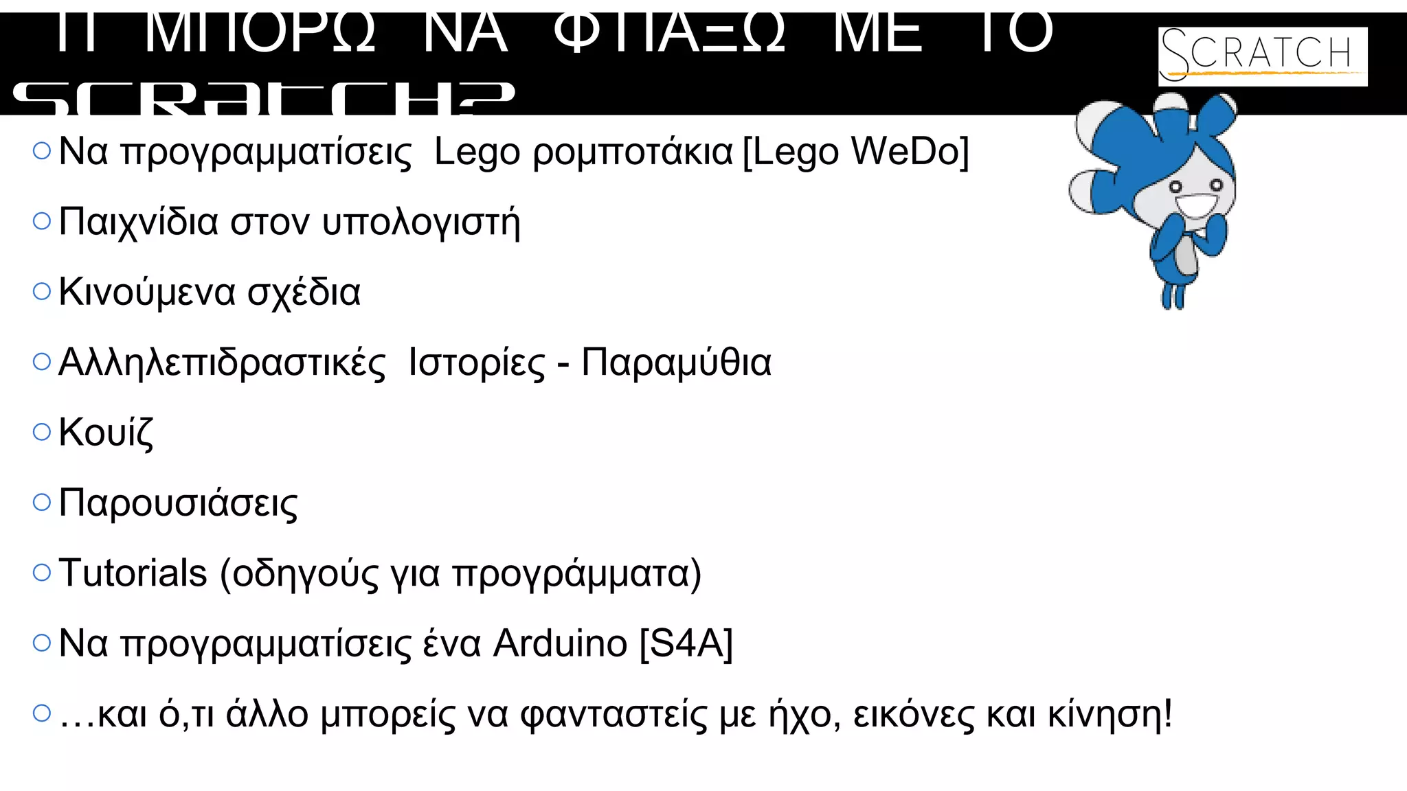 ΤΙ ΜΠΟΡΩ ΝΑ ΦΤΙΑΞΩ ΜΕ ΤΟ
SCRATCH?
oΝα προγραμματίσεις Lego ρομποτάκια [Lego WeDo]
oΠαιχνίδια στον υπολογιστή
oΚινούμενα σχέδια
oΑλληλεπιδραστικές Ιστορίες - Παραμύθια
oΚουίζ
oΠαρουσιάσεις
oTutorials (οδηγούς για προγράμματα)
oΝα προγραμματίσεις ένα Arduino [S4A]
o…και ό,τι άλλο μπορείς να φανταστείς με ήχο, εικόνες και κίνηση!
 