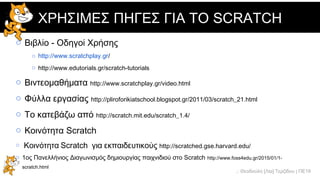 .: Θεοδούλη [Λία] Τερζίδου | ΠΕ19
ΧΡΗΣΙΜΕΣ ΠΗΓΕΣ ΓΙΑ ΤΟ SCRATCH
o Βιβλίο - Οδηγοί Χρήσης
o http://www.scratchplay.gr/
o http://www.edutorials.gr/scratch-tutorials
o Βιντεομαθήματα http://www.scratchplay.gr/video.html
o Φύλλα εργασίας http://pliroforikiatschool.blogspot.gr/2011/03/scratch_21.html
o Το κατεβάζω από http://scratch.mit.edu/scratch_1.4/
o Κοινότητα Scratch http://scratch.mit.edu/
o Κοινότητα Scratch για εκπαιδευτικούς http://scratched.gse.harvard.edu/
o 1ος Πανελλήνιος Διαγωνισμός δημιουργίας παιχνιδιού στο Scratch http://www.foss4edu.gr/2015/01/1-
scratch.html
 