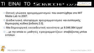 .: Θεοδούλη [Λία] Τερζίδου | ΠΕ19
ΤΙ ΕΙΝΑΙ ΤΟ SCRATCH? [2/2]
o π πΟ τική γλώσσα ρογραμματισμού που αναπτύχθηκε στο MIT
Media Lab το 2007.
o π πΔιαδικτυακή λατφόρμα ρογραμματισμού και συλλογικής
δημιουργίας κώδικα [έκδοση 2.0].
o Μια πδημιουργική εκ αιδευτική κοινότητα με 8.046.984 έργα!
o …με την οποία ποι μαθητές ρογραμματίζουν στοιβάζοντας μπλοκ
εντολών
http://scratch.mit.edu/
 