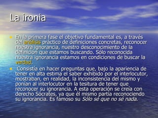 La ironia  En la primera fase el objetivo fundamental es, a través del  análisis  práctico de definiciones concretas, reconocer nuestra ignorancia, nuestro desconocimiento de la definición que estamos buscando. Sólo reconocida nuestra ignorancia estamos en condiciones de buscar la  verdad .  Consistía en hacer preguntas que, bajo la apariencia de tener en alta estima el saber exhibido por el interlocutor, mostraban, en realidad, la inconsistencia del mismo y ponían al interlocutor en la tesitura de tener que reconocer su ignorancia. A esta operación se creía con derecho Sócrates, ya que él mismo partía reconociendo su ignorancia. Es famoso su  Sólo sé que no sé nada .  