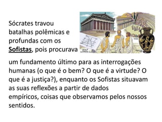 Sócrates travou batalhas polêmicas e profundas com os Sofistas, pois procuravaum fundamento último para as interrogações humanas (o que é o bem? O que é a virtude? O que é a justiça?), enquanto os Sofistas situavam as suas reflexões a partir de dados empíricos, coisas que observamos pelos nossos sentidos.
