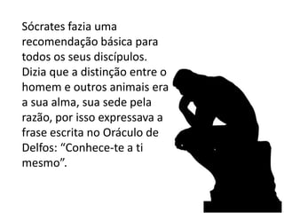 Sócrates fazia uma recomendação básica para todos os seus discípulos. Dizia que a distinção entre o homem e outros animais era a sua alma, sua sede pela razão, por isso expressava a frase escrita no Oráculo de Delfos: “Conhece-te a ti mesmo”.
