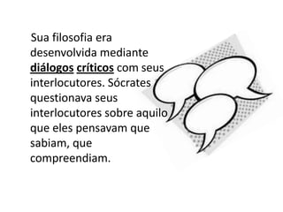     Sua filosofia era desenvolvida mediante diálogoscríticos com seus interlocutores. Sócrates questionava seus interlocutores sobre aquilo que eles pensavam que sabiam, que compreendiam.