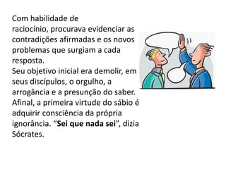 Com habilidade de raciocínio, procurava evidenciar as contradições afirmadas e os novos problemas que surgiam a cada resposta. Seu objetivo inicial era demolir, em seus discípulos, o orgulho, a arrogância e a presunção do saber. Afinal, a primeira virtude do sábio é adquirir consciência da própria ignorância. “Sei que nada sei”, dizia Sócrates.