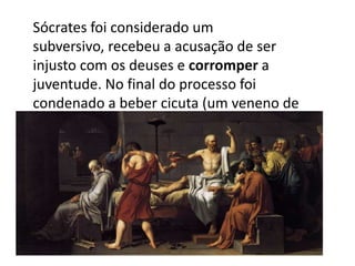 Sócrates foi considerado um subversivo, recebeu a acusação de ser injusto com os deuses e corromper a juventude. No final do processo foi condenado a beber cicuta (um veneno de uma planta).