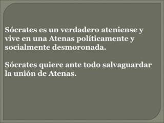Sócrates es un verdadero ateniense y vive en una Atenas políticamente y socialmente desmoronada. Sócrates quiere ante todo salvaguardar la unión de Atenas. 