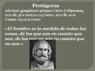Protàgoras  πάντων χρημάτων μέτρον ἔστὶν ἄνθρωπος, τῶν δὲ μὲν οντῶν ὡς ἔστιν, τῶν δὲ οὐκ ὄντων ὠς οὐκ ἔστιν‭ « El hombre es la medida de todas las cosas, de las que son en cuanto que son, de las que no son en cuanto que no son .» 