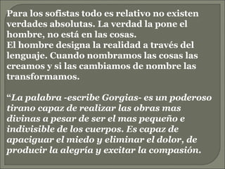 Para los sofistas todo es relativo no existen verdades absolutas. La verdad la pone el hombre, no está en las cosas. El hombre designa la realidad a través del lenguaje. Cuando nombramos las cosas las creamos y si las cambiamos de nombre las transformamos. “ La palabra -escribe Gorgias- es un poderoso tirano capaz de realizar las obras mas divinas a pesar de ser el mas pequeño e indivisible de los cuerpos. Es capaz de apaciguar el miedo y eliminar el dolor, de producir la alegría y excitar la compasión. 