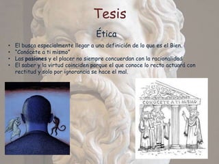 Tesis
                                    Ética
•   El busca especialmente llegar a una definición de lo que es el Bien.
•   “Conócete a ti mismo”
•   Las pasiones y el placer no siempre concuerdan con la racionalidad
•   El saber y la virtud coinciden porque el que conoce lo recto actuará con
    rectitud y solo por ignorancia se hace el mal.
 