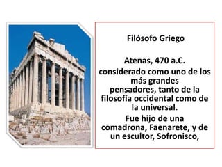 Filósofo Griego

        Atenas, 470 a.C.
considerado como uno de los
          más grandes
    pensadores, tanto de la
 filosofía occidental como de
          la universal.
        Fue hijo de una
 comadrona, Faenarete, y de
    un escultor, Sofronisco,
 