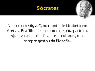 Nasceu em 469 a.C, no monte de Licabeto em
Atenas. Era filho de escultor e de uma parteira.
Ajudava seu pai as fazer as esculturas, mas
sempre gostou da filosofia.
 