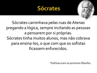 Sócrates caminhava pelas ruas de Atenas
pregando a lógica, sempre incitando as pessoas
a pensarem por si próprias.
Sócrates tinha muitos alunos, mas não cobrava
para ensina-los, o que com que os sofistas
ficassem enfurecidos.
*Sofistas eram os primeiros filósofos.
 