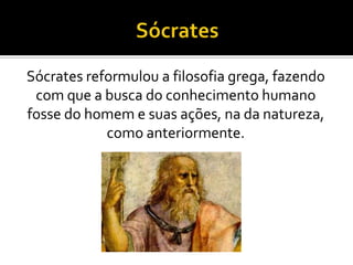 Sócrates reformulou a filosofia grega, fazendo
com que a busca do conhecimento humano
fosse do homem e suas ações, na da natureza,
como anteriormente.
 