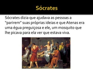 Sócrates dizia que ajudava as pessoas a
“parirem” suas próprias ideias e que Atenas era
uma égua preguiçosa e ele, um mosquito que
lhe picava para ela ver que estava viva.
 