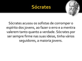 Sócrates acusou os sofistas de corromper o
espírito dos jovens, ao fazer o erro e a mentira
valerem tanto quanto a verdade. Sócrates por
ser sempre firme nas suas ideias, tinha vários
seguidores, a maioria jovens.
 