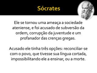 Ele se tornou uma ameaça a sociedade
ateniense, e foi acusado de subversão da
ordem, corrupção da juventude e um
profanador das crenças gregas.
Acusado ele tinha três opções: reconciliar-se
com o povo, que tivesse sua língua cortada,
impossibilitando ele a ensinar, ou a morte.
 