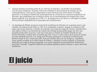 • Aunque durante la primera parte de su vida fue un patriota y un hombre de profundas 
convicciones religiosas, Sócrates sufrió sin embargo la desconfianza de muchos de sus 
contemporáneos, a los que les disgustaba la nueva postura que tomó frente al Estado 
ateniense y la religión establecida, principalmente en contra de las creencias metafísicas de 
Sócrates, que planteaban una existencia etérea sin el consentimiento de ningún dios como 
figura explícita. Fue acusado en el 399 a. C. de despreciar a los dioses y corromper la moral 
de la juventud, alejándola de los principios de la democracia. 
• La Apología de Platón recoge lo esencial de la defensa de Sócrates en su propio juicio; una 
valiente reivindicación de toda su vida. Fue condenado a muerte, aunque la sentencia sólo 
logró una escasa mayoría. Cuando, de acuerdo con la práctica legal de Atenas, Sócrates hizo 
una réplica irónica a la sentencia de muerte del tribunal proponiendo pagar tan sólo una 
pequeña multa dado el escaso valor que tenía para el Estado un hombre dotado de una 
misión filosófica, enfadó tanto al jurado que éste volvió a votar a favor de la pena de muerte 
por una abultada mayoría. Los amigos de Sócrates planearon su huida de la prisión pero 
prefirió acatar la ley y murió por ello. Pasó sus últimos días con sus amigos y seguidores, 
como queda recogido en la obra Fedón de Platón, y durante la noche cumplió su sentencia 
bebiendo una copa de tósigo preparado con cicuta siguiendo el procedimiento habitual de 
ejecución "suicida". Según la tradición sus últimas palabras fueron irónicas o acaso más bien 
sarcásticas 
El juicio 
5 
 
