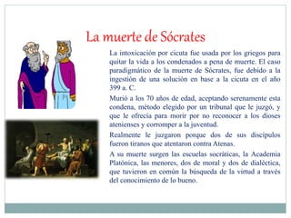 La muerte de Sócrates
La intoxicación por cicuta fue usada por los griegos para
quitar la vida a los condenados a pena de muerte. El caso
paradigmático de la muerte de Sócrates, fue debido a la
ingestión de una solución en base a la cicuta en el año
399 a. C.
Murió a los 70 años de edad, aceptando serenamente esta
condena, método elegido por un tribunal que le juzgó, y
que le ofrecía para morir por no reconocer a los dioses
atenienses y corromper a la juventud.
Realmente le juzgaron porque dos de sus discípulos
fueron tiranos que atentaron contra Atenas.
A su muerte surgen las escuelas socráticas, la Academia
Platónica, las menores, dos de moral y dos de dialéctica,
que tuvieron en común la búsqueda de la virtud a través
del conocimiento de lo bueno.
 
