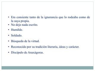 • Era consiente tanto de la ignorancia que lo rodeaba como de
la suya propia.
• No dejo nada escrito.
• Humilde.
• Soldado.
• Búsqueda de la virtud.
• Reconocido por su tradición literaria, ideas y carácter.
• Discípulo de Anaxágoras.
 