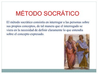 MÉTODO SOCRÁTICO
El método socrático consistía en interrogar a las personas sobre
sus propios conceptos, de tal manera que el interrogado se
viera en la necesidad de definir claramente lo que entendía
sobre el concepto expresado.
 