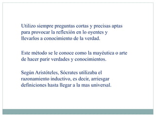 Utilizo siempre preguntas cortas y precisas aptas
para provocar la reflexión en lo oyentes y
llevarlos a conocimiento de la verdad.
Este método se le conoce como la mayéutica o arte
de hacer parir verdades y conocimientos.
Según Aristóteles, Sócrates utilizaba el
razonamiento inductivo, es decir, arriesgar
definiciones hasta llegar a la mas universal.
 