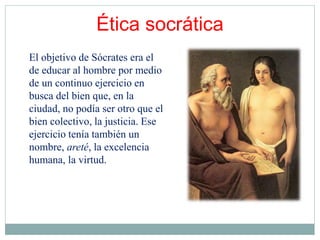 Ética socrática
El objetivo de Sócrates era el
de educar al hombre por medio
de un continuo ejercicio en
busca del bien que, en la
ciudad, no podía ser otro que el
bien colectivo, la justicia. Ese
ejercicio tenía también un
nombre, areté, la excelencia
humana, la virtud.
 