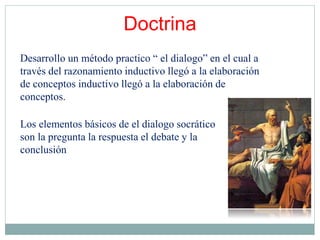 Los elementos básicos de el dialogo socrático
son la pregunta la respuesta el debate y la
conclusión
Desarrollo un método practico “ el dialogo” en el cual a
través del razonamiento inductivo llegó a la elaboración
de conceptos inductivo llegó a la elaboración de
conceptos.
Doctrina
 